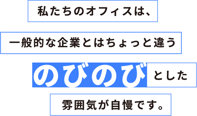 私たちのオフィスは、一般的な企業とはちょっと違うのびのびとした雰囲気が自慢です。